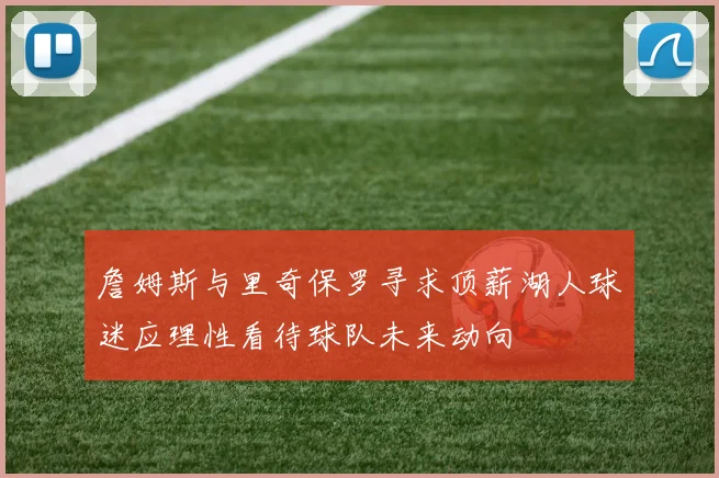 詹姆斯与里奇保罗寻求顶薪湖人球迷应理性看待球队未来动向