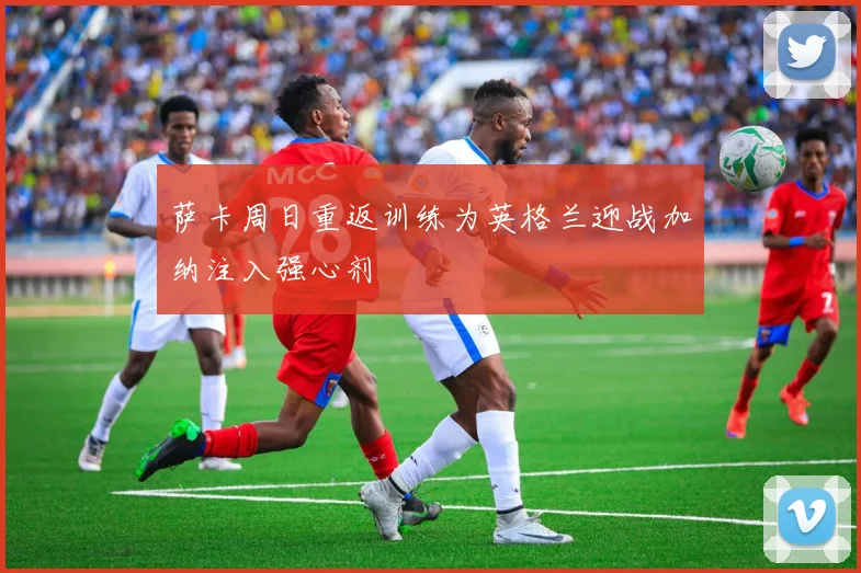 萨卡周日重返训练为英格兰迎战加纳注入强心剂