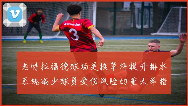 老特拉福德球场更换草坪提升排水系统减少球员受伤风险的重大举措