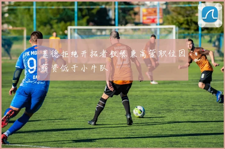 基德拒绝开拓者教练兼高管职位因薪资低于小牛队