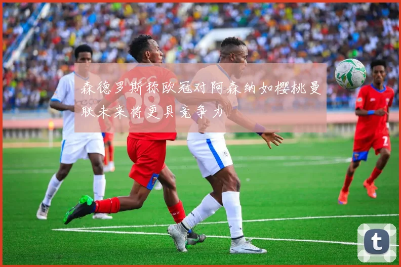 森德罗斯称欧冠对阿森纳如樱桃曼联未来将更具竞争力
