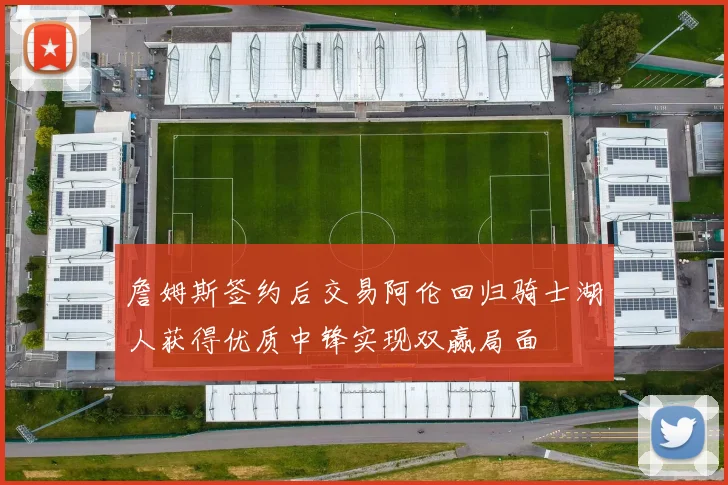 詹姆斯签约后交易阿伦回归骑士湖人获得优质中锋实现双赢局面