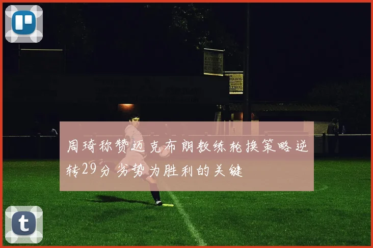 周琦称赞迈克布朗教练轮换策略逆转29分劣势为胜利的关键