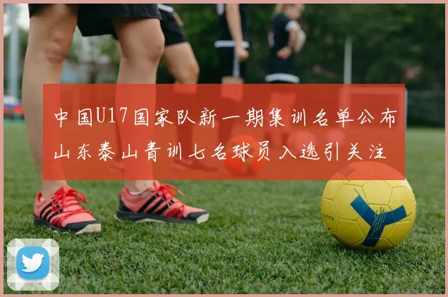 中国U17国家队新一期集训名单公布山东泰山青训七名球员入选引关注