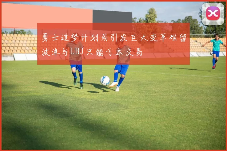 勇士追梦计划或引发巨大变革难留波津与LBJ只能亏本交易
