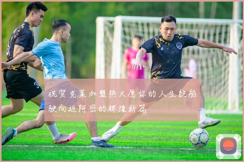 祝贺克莱加盟热火愿你的人生航船驶向迈阿密的辉煌新篇
