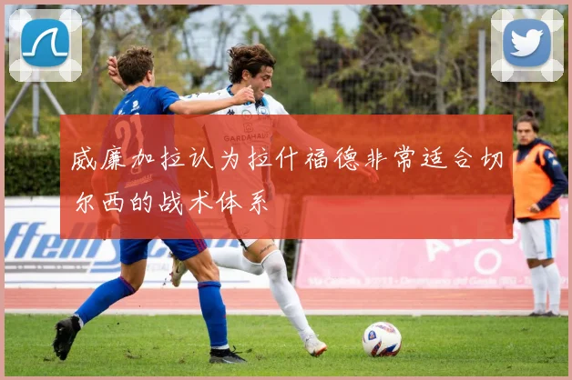 威廉加拉认为拉什福德非常适合切尔西的战术体系