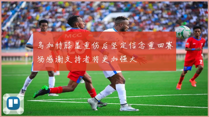 乌加特膝盖重伤后坚定信念重回赛场感谢支持者将更加强大