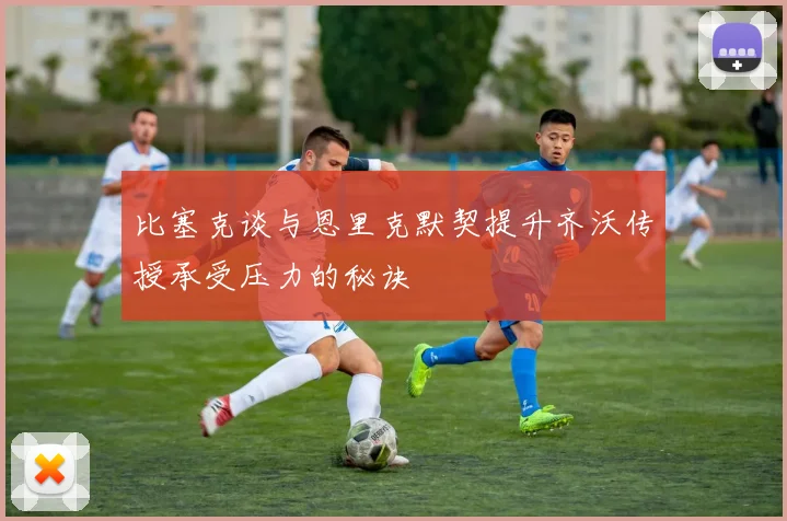 比塞克谈与恩里克默契提升齐沃传授承受压力的秘诀