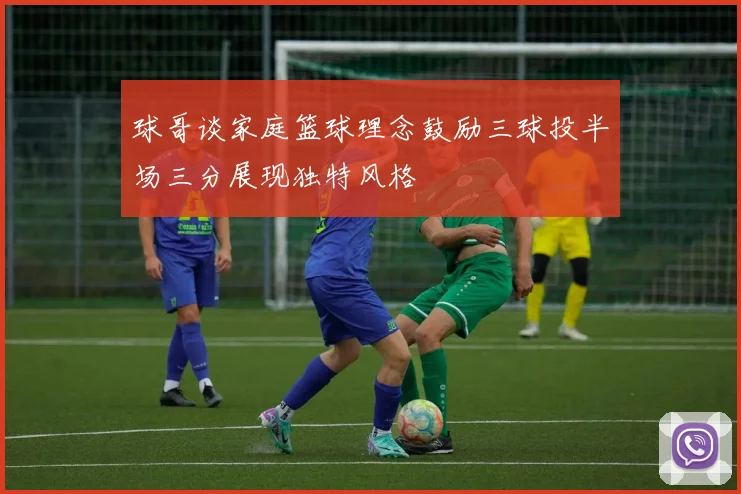 球哥谈家庭篮球理念鼓励三球投半场三分展现独特风格