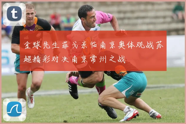金球先生菲戈亲临南京奥体观战苏超精彩对决南京常州之战