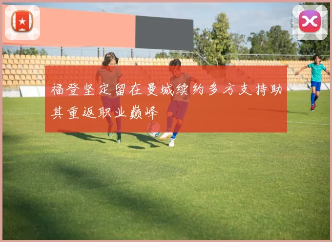 福登坚定留在曼城续约多方支持助其重返职业巅峰