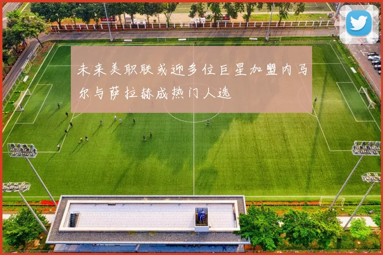 未来美职联或迎多位巨星加盟内马尔与萨拉赫成热门人选