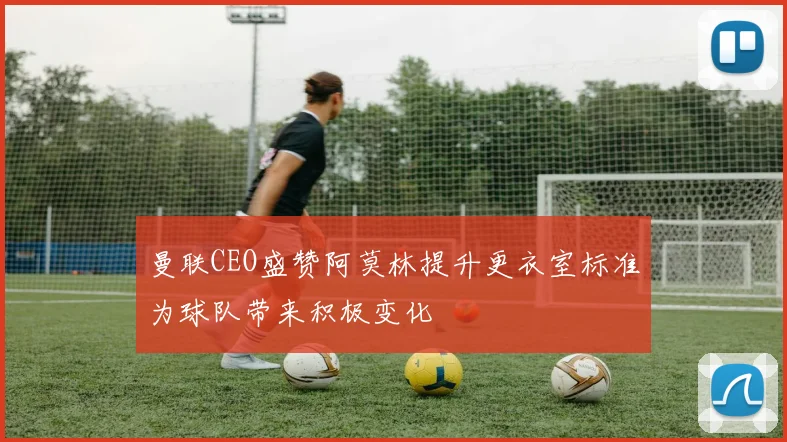 曼联CEO盛赞阿莫林提升更衣室标准为球队带来积极变化