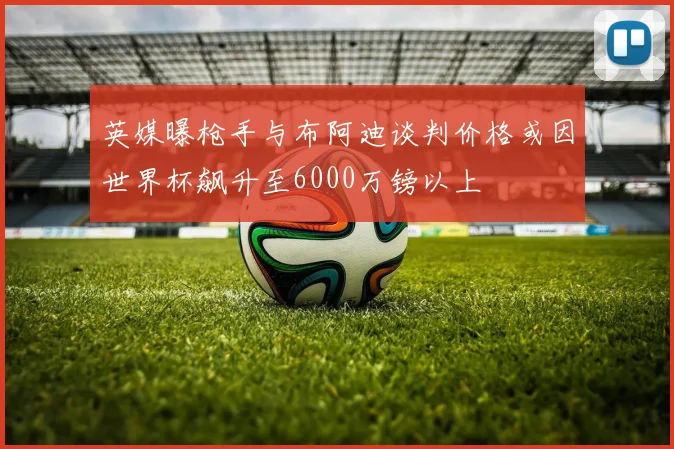 英媒曝枪手与布阿迪谈判价格或因世界杯飙升至6000万镑以上
