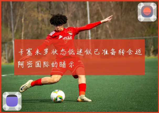 卡塞米罗状态低迷似已准备转会迈阿密国际的暗示