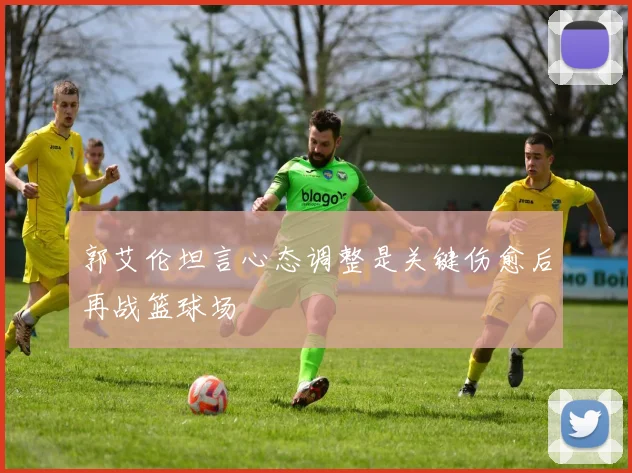 郭艾伦坦言心态调整是关键伤愈后再战篮球场