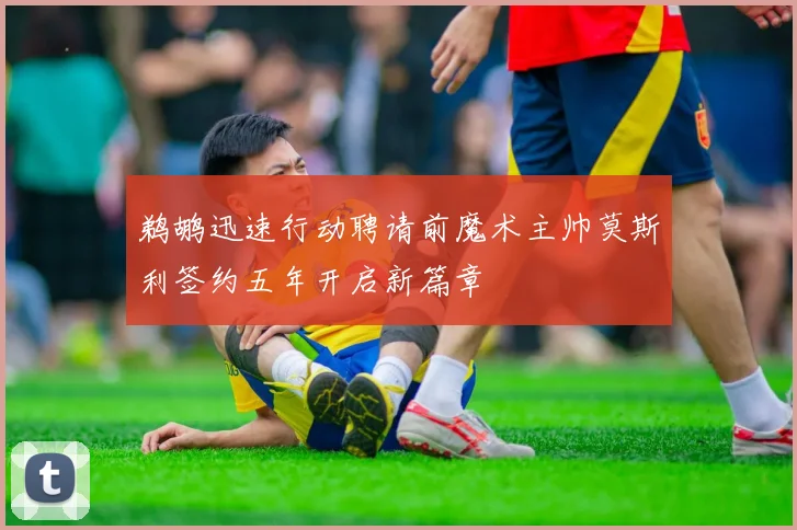 鹈鹕迅速行动聘请前魔术主帅莫斯利签约五年开启新篇章