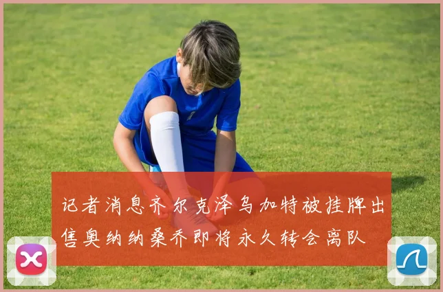 记者消息齐尔克泽乌加特被挂牌出售奥纳纳桑乔即将永久转会离队