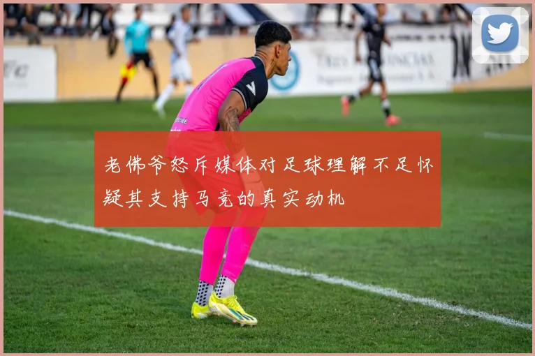 老佛爷怒斥媒体对足球理解不足怀疑其支持马竞的真实动机
