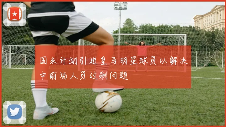 国米计划引进皇马明星球员以解决中前场人员过剩问题