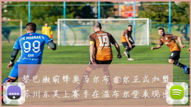 黎巴嫩前锋奥马尔布吉尔正式加盟苏州东吴上赛季在温布尔登表现出色