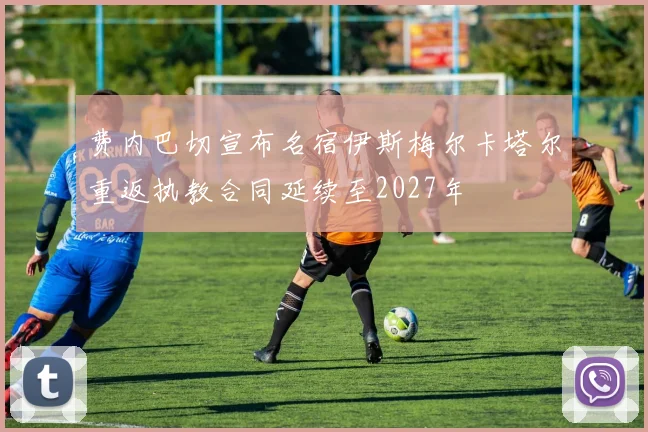 费内巴切宣布名宿伊斯梅尔卡塔尔重返执教合同延续至2027年